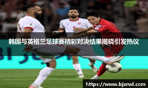 韩国与英格兰足球赛精彩对决结果揭晓引发热议